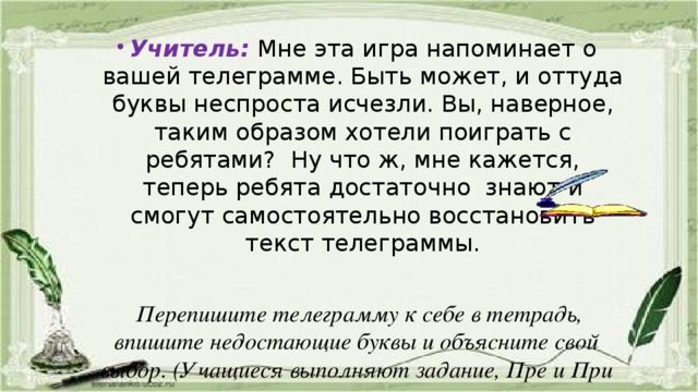 Учитель:  Мне эта игра напоминает о вашей телеграмме. Быть может, и оттуда буквы неспроста исчезли. Вы, наверное, таким образом хотели поиграть с ребятами? Ну что ж, мне кажется, теперь ребята достаточно знают и смогут самостоятельно восстановить текст телеграммы.