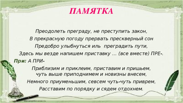 ПАМЯТКА   Преодолеть преграду, не преступить закон, В прекрасную погоду прервать прескверный сон Предобро улыбнуться иль преградить пути, Здесь мы везде напишем приставку … (все вместе) ПРЕ-. При:  А ПРИ- Приблизим и приклеим, приставим и пришьем,  чуть выше приподнимем и новизны внесем, Немного приуменьшим, севсем чуть-чуть приврем, Расставим по порядку и сядем отдохнем.