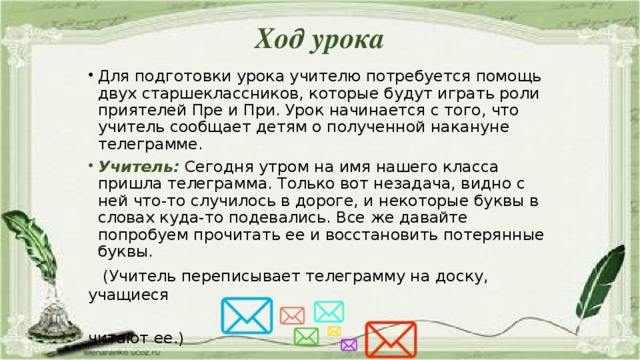 Ход урока   Для подготовки урока учителю потребуется помощь двух старшеклассников, которые будут играть роли приятелей Пре и При. Урок начинается с того, что учитель сообщает детям о полученной накануне телеграмме. Учитель:  Сегодня утром на имя нашего класса пришла телеграмма. Только вот незадача, видно с ней что-то случилось в дороге, и некоторые буквы в словах куда-то подевались. Все же давайте попробуем прочитать ее и восстановить потерянные буквы.  (Учитель переписывает телеграмму на доску, учащиеся  читают ее.)