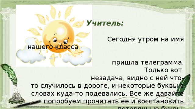 Учитель:  Сегодня утром на имя нашего класса  пришла телеграмма. Только вот  незадача, видно с ней что-то случилось в дороге, и некоторые буквы в словах куда-то подевались. Все же давайте попробуем прочитать ее и восстановить потерянные буквы.  (Учитель переписывает телеграмму на доску, учащиеся читают ее.)