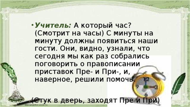   Учитель:  А который час? (Смотрит на часы) С минуты на минуту должны появиться наши гости. Они, видно, узнали, что сегодня мы как раз собрались поговорить о правописании приставок Пре- и При-, и, наверное, решили помочь. (Стук в дверь, заходят Пре и При)