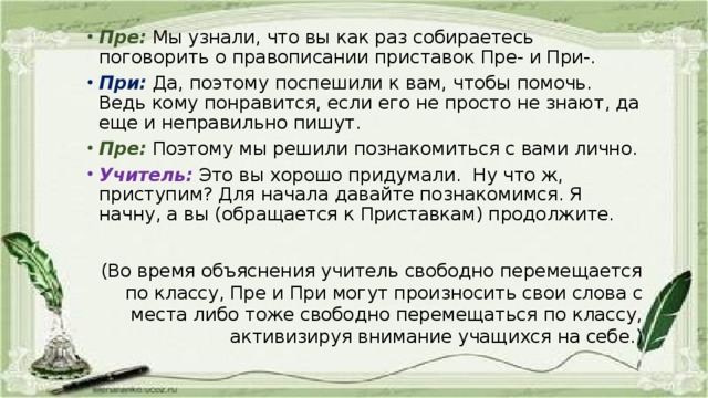 Пре:  Мы узнали, что вы как раз собираетесь поговорить о правописании приставок Пре- и При-. При:  Да, поэтому поспешили к вам, чтобы помочь. Ведь кому понравится, если его не просто не знают, да еще и неправильно пишут. Пре:  Поэтому мы решили познакомиться с вами лично. Учитель:  Это вы хорошо придумали. Ну что ж, приступим? Для начала давайте познакомимся. Я начну, а вы (обращается к Приставкам) продолжите.