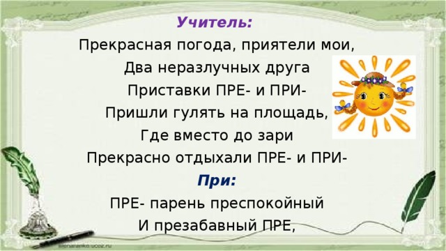 Учитель:  Прекрасная погода, приятели мои, Два неразлучных друга Приставки ПРЕ- и ПРИ- Пришли гулять на площадь, Где вместо до зари Прекрасно отдыхали ПРЕ- и ПРИ- При: ПРЕ- парень преспокойный И презабавный ПРЕ,