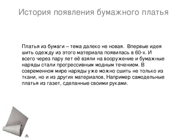 История появления бумажного платья Платья из бумаги – тема далеко не новая. Впервые идея шить одежду из этого материала появилась в 60-х. И всего через пару лет её взяли на вооружение и бумажные наряды стали прогрессивным модным течением. В современном мире наряды уже можно сшить не только из ткани, но и из других материалов, Например самодельные платья из газет, сделанные своими руками.