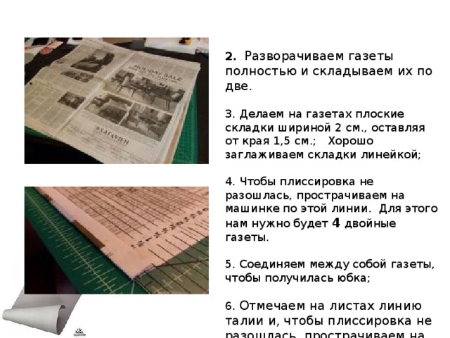 2.  Разворачиваем газеты полностью и складываем их по две. 3. Делаем на газетах плоские складки шириной 2 см., оставляя от края 1,5 см.; Хорошо заглаживаем складки линейкой; 4. Чтобы плиссировка не разошлась, прострачиваем на машинке по этой линии. Для этого нам нужно будет 4 двойные газеты. 5. Соединяем между собой газеты, чтобы получилась юбка; 6.  Отмечаем на листах линию талии и, чтобы плиссировка не разошлась, прострачиваем на машинке по этой линии.