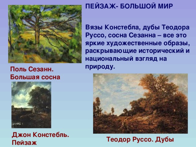 ПЕЙЗАЖ- БОЛЬШОЙ МИР   Вязы  Констебла, дубы Теодора Руссо, сосна Сезанна – все это яркие художественные образы, раскрывающие исторический и национальный взгляд на природу. Поль Сезанн. Большая сосна  Джон Констебль. Пейзаж Теодор Руссо. Дубы