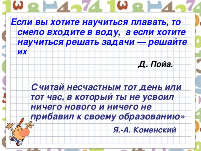 Если вы хотите научиться плавать, то смело входите в воду,  а если хотите научиться решать задачи — решайте их    Д. Пойа.   Считай несчастным тот день или тот час, в который ты не усвоил ничего нового и ничего не прибавил к своему образованию»  Я.-А. Коменский