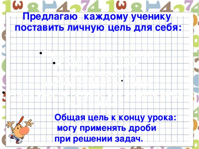 Предлагаю каждому ученику  поставить личную цель для себя:   Я решу все задачи сам(а) Я решу все задачи,  если мне помогут, но буду стараться сам(а) Я пока еще не готов(а) все решить сам(а), буду учиться. . Общая цель к концу урока:  могу применять дроби при решении задач.