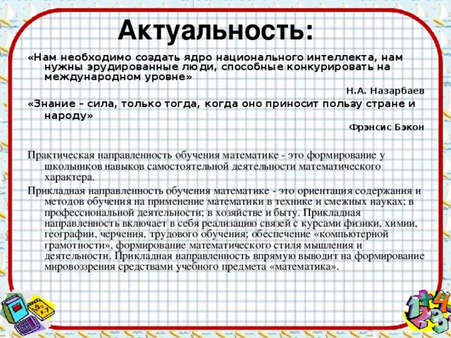 «Нам необходимо создать ядро национального интеллекта, нам нужны эрудированные люди, способные конкурировать на международном уровне»  Н.А. Назарбаев «Знание – сила, только тогда, когда оно приносит пользу стране и народу»  Фрэнсис Бэкон Практическая направленность обучения математике - это формирование у школьников навыков самостоятельной деятельности математического характера. Прикладная направленность обучения математике - это ориентация содержания и методов обучения на применение математики в технике и смежных науках; в профессиональной деятельности; в хозяйстве и быту. Прикладная направленность включает в себя реализацию связей с курсами физики, химии, географии, черчения, трудового обучения; обеспечение «компьютерной грамотности», формирование математического стиля мышления и деятельности. Прикладная направленность впрямую выводит на формирование мировоззрения средствами учебного предмета «математика».