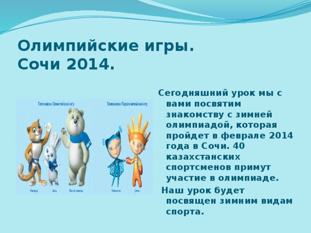 Олимпийские игры. Сочи 2014. Сегодняшний урок мы с вами посвятим знакомству с зимней олимпиадой, которая пройдет в феврале 2014 года в Сочи. 40 казахстанских спортсменов примут участие в олимпиаде.  Наш урок будет посвящен зимним видам спорта.