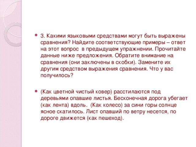 3. Какими языковыми средствами могут быть выражены сравнения? Найдите соответствующие примеры – ответ на этот вопрос в предыдущем упражнении. Прочитайте данные ниже предложения. Обратите внимание на сравнения (они заключены в скобки). Замените их другим средством выражения сравнения. Что у вас получилось?   (Как цветной чистый ковер) расстилаются под деревьями опавшие листья. Бесконечная дорога убегает (как лента) вдоль. (Как колесо) за сини горы солнце ясное скатилось. Лист опавший по ветру несется, по дороге движется (как пешеход).