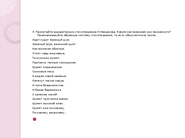 4. Прочитайте выразительно стихотворение Н.Некрасова. Каким настроением оно проникнуто? Проанализируйте образную систему стихотворения, то есть объясните все тропы. Идет-гудет Зеленый шум, Зеленый Шум, весенний шум! Как молоком облитые, Стоят сады вишневые, Тихохонько шумят; Пригреты теплым солнышком, Шумят повеселелые Сосновые леса; А рядом новой зеленью Лепечут песню новую И липа бледнолистая, И белая березонька С зеленою косой! Шумит тростинка малая, Шумит высокий клен… Шумят они по-новому, По-новому, весеннему…