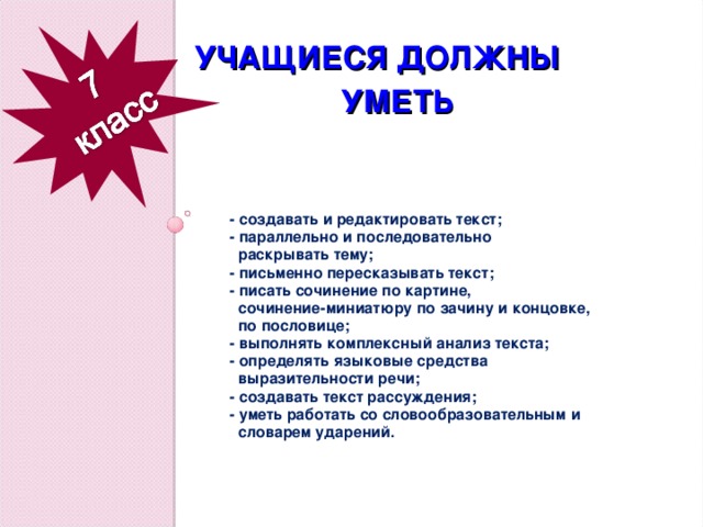 УЧАЩИЕСЯ ДОЛЖНЫ  УМЕТЬ     - создавать и редактировать текст; - параллельно и последовательно  раскрывать тему; - письменно пересказывать текст; - писать сочинение по картине,  сочинение-миниатюру по зачину и концовке,  по пословице; - выполнять комплексный анализ текста; - определять языковые средства  выразительности речи; - создавать текст рассуждения; - уметь работать со словообразовательным и  словарем ударений.