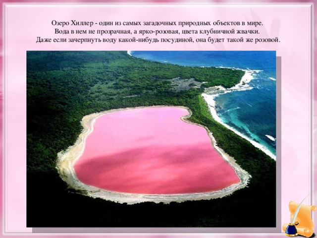 Озеро Хиллер - один из самых загадочных природных объектов в мире. Вода в нем не прозрачная, а ярко-розовая, цвета клубничной жвачки. Даже если зачерпнуть воду какой-нибудь посудиной, она будет такой же розовой.
