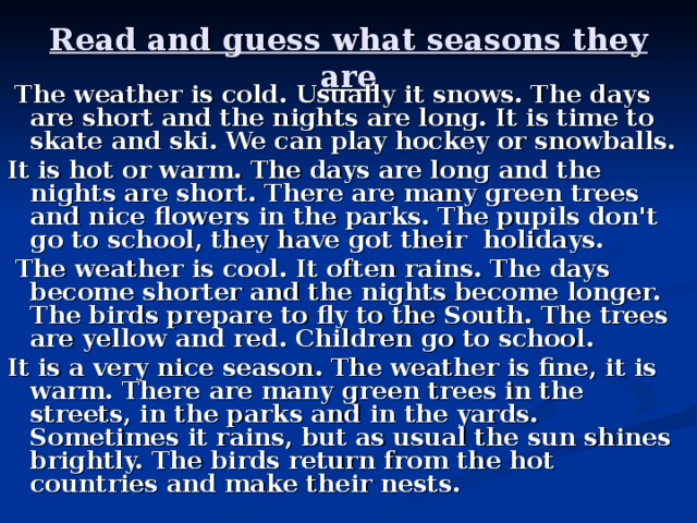 Read and guess what seasons they are  The weather is cold. Usually it snows. The days are short and the nights are long. It is time to skate and ski. We can play hockey or snowballs. It is hot or warm. The days are long and the nights are short. There are many green trees and nice flowers in the parks. The pupils don't go to school, they have got their holidays.  The weather is cool. It often rains. The days become shorter and the nights become longer. The birds prepare to fly to the South. The trees are yellow and red. Children go to school. It is a very nice season. The weather is fine, it is warm. There are many green trees in the streets, in the parks and in the yards. Sometimes it rains, but as usual the sun shines brightly. The birds return from the hot countries and make their nests.