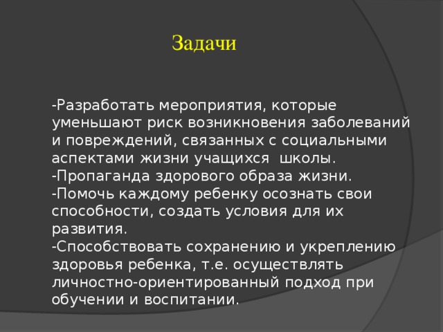 Задачи -Разработать мероприятия, которые уменьшают риск возникновения заболеваний и повреждений, связанных с социальными аспектами жизни учащихся школы. -Пропаганда здорового образа жизни. -Помочь каждому ребенку осознать свои способности, создать условия для их развития. -Способствовать сохранению и укреплению здоровья ребенка, т.е. осуществлять личностно-ориентированный подход при обучении и воспитании.