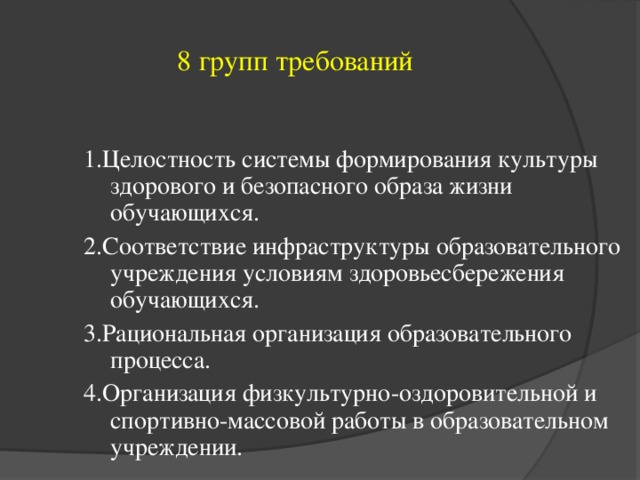 8 групп требований 1.Целостность системы формирования культуры здорового и безопасного образа жизни обучающихся. 2.Соответствие инфраструктуры образовательного учреждения условиям здоровьесбережения обучающихся. 3.Рациональная организация образовательного процесса. 4.Организация физкультурно-оздоровительной и спортивно-массовой работы в образовательном учреждении.