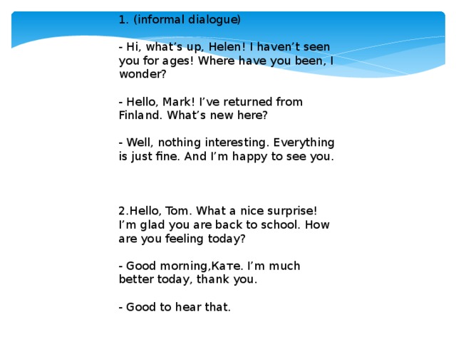 1. (informal dialogue) - Hi, what’s up, Helen! I haven’t seen you for ages! Where have you been, I wonder? - Hello, Мark! I’ve returned from Finland. What’s new here? - Well, nothing interesting. Everything is just fine. And I’m happy to see you. 2.Hello, Tom. What a nice surprise! I’m glad you are back to school. How are you feeling today? - Good morning,Кате. I’m much better today, thank you. - Good to hear that.