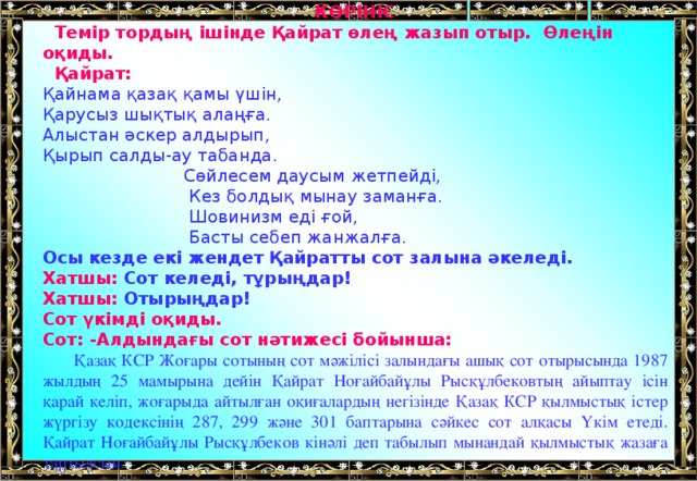 КӨРІНІС  Темір тордың ішінде Қайрат өлең жазып отыр. Өлеңін оқиды.  Қайрат: Қайнама қазақ қамы үшін, Қарусыз шықтық алаңға. Алыстан әскер алдырып, Қырып салды-ау табанда.  Сөйлесем даусым жетпейді,  Кез болдық мынау заманға.  Шовинизм еді ғой,  Басты себеп жанжалға. Осы кезде екі жендет Қайратты сот залына әкеледі. Хатшы: Сот келеді, тұрыңдар! Хатшы: Отырыңдар! Сот үкімді оқиды. Сот: -Алдындағы сот нәтижесі бойынша:  Қазақ КСР Жоғары сотының сот мәжілісі залындағы ашық сот отырысында 1987 жылдың 25 мамырына дейін Қайрат Ноғайбайұлы Рысқұлбековтың айыптау ісін қарай келіп, жоғарыда айтылған оқиғалардың негізінде Қазақ КСР қылмыстық істер жүргізу кодексінің 287, 299 және 301 баптарына сәйкес сот  алқасы Үкім етеді. Қайрат Ноғайбайұлы Рысқұлбеков кінәлі деп табылып мынандай қылмыстық жазаға тартылсын.