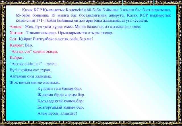 Қазақ КСР Қылмыстық Кодексінің 60-бабы бойынша 3 жылға бас бостандығынан, 65-бабы бойынша 15 жылға бас бостандығынан айыруға, Қазақ КСР қылмыстық кодексінің 171-1 бабы бойынша ең жоғары өлім жазасына, атуға кесілсін. Апасы: -Жоқ, бұл үкім дұрыс емес. Менің балам ақ, ол қылмыскер емес. Хатшы: -Тынышталыңдар. Орындарыңызға отырыңыздар. Сот: Қайрат Рысқұлбеков ақтық сөзің бар ма? Қайрат: Бар. ” Ақтық сөз” өлеңін оқиды. Қайрат: ” Ақтық сөзің не?” – деген, Бүгін қойды сот сұрақ. Айтамын оны халқыма, Жоқ пиғыл менде жасымақ.  Күнәдан таза басым бар,  Жиырма бірде жасым бар.  Қасқалдақтай қаным бар,  Бозторғайдай жаным бар,  Алам десең, алыңдар!