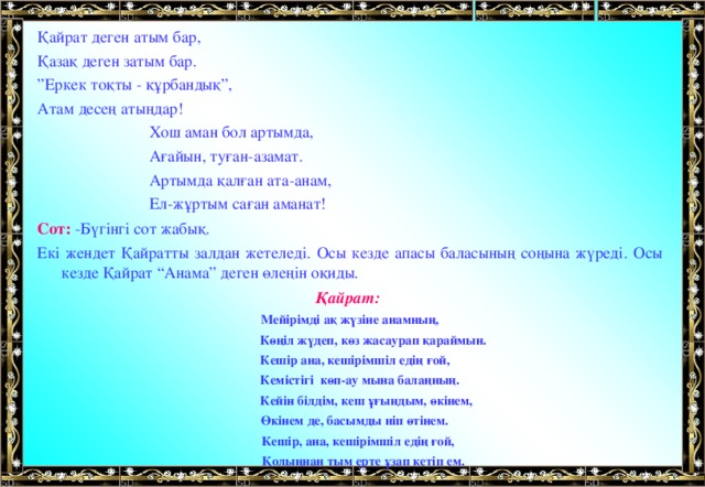 Қайрат деген атым бар, Қазақ деген затым бар. ” Еркек тоқты - құрбандық”, Атам десең атыңдар!  Хош аман бол артымда,  Ағайын, туған-азамат.  Артымда қалған ата-анам,  Ел-жұртым саған аманат! Сот: -Бүгінгі сот жабық. Екі жендет Қайратты залдан жетеледі. Осы кезде апасы баласының соңына жүреді. Осы кезде Қайрат “Анама” деген өлеңін оқиды. Қайрат: Мейірімді ақ жүзіне анамның,  Көңіл жүдеп, көз жасаурап қараймын.  Кешір ана, кешірімшіл едің ғой,  Кемістігі көп-ау мына балаңның.  Кейін білдім, кеш ұғындым, өкінем,  Өкінем де, басымды иіп өтінем.  Кешір, ана, кешірімшіл едің ғой,  Қолыңнан тым ерте ұзап кетіп ем.