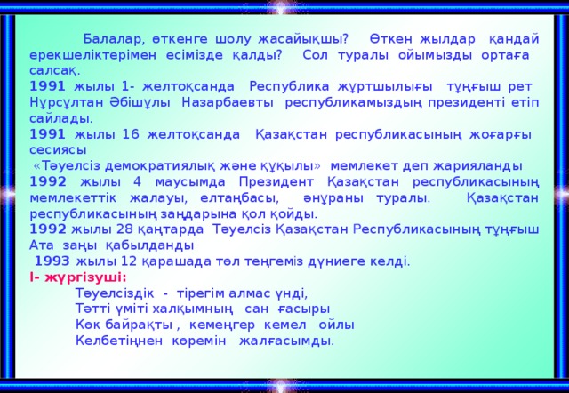 Балалар, өткенге шолу жасайықшы? Өткен жылдар қандай ерекшеліктерімен есімізде қалды? Сол туралы ойымызды ортаға салсақ. 1991 жылы 1- желтоқсанда Республика жұртшылығы тұңғыш рет Нұрсұлтан Әбішұлы Назарбаевты республикамыздың президенті етіп сайлады. 1991 жылы 16 желтоқсанда Қазақстан республикасының жоғарғы сесиясы  «Тәуелсіз демократиялық және құқылы» мемлекет деп жарияланды  1992 жылы 4 маусымда Президент Қазақстан республикасының мемлекеттік жалауы, елтаңбасы, әнұраны туралы. Қазақстан республикасының заңдарына қол қойды. 1992 жылы 28 қаңтарда Тәуелсіз Қазақстан Р еспубликасының тұңғыш Ата заңы қабылданды  1993 жылы 12 қарашада төл теңгем і з дүниеге келді. І- жүргізуші:  Тәуелсіздік - тірегім алмас үнді,  Тәтті үміті халқымның сан ғасыры  Көк байрақты , кемеңгер кемел ойлы  Келбетіңнен көремін жалғасымды.