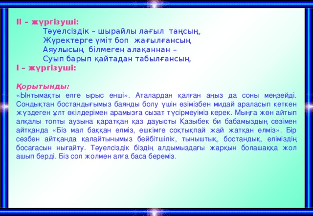 ІІ – жүргізуші:  Тәуелсіздік – шырайлы лағыл таңсың,  Жүректерге үміт боп жағылғансың  Аяулысың білмеген алақаннан –  Суып барып қайтадан табылғансың. І – жүргізуші:  Қорытынды: «Ынтымақты елге ырыс енші». Аталардан қалған аңыз да соны меңзейді. Сондықтан бостандығымыз баянды болу үшін өзімізбен мидай араласып кеткен жүздеген ұлт өкілдерімен арамызға сызат түсірмеуіміз керек. Мыңға жөн айтып алқалы топты аузына қаратқан қаз дауысты Қазыбек би бабамыздың сөзімен айтқанда «Біз мал баққан елміз, ешкімге соқтықпай жай жатқан елміз». Бір сөзбен айтқанда қалайтынымыз бейбітшілік, тыныштық, бостандық, еліміздің босағасын нығайту. Тәуелсіздік біздің алдымыздағы жарқын болашаққа жол ашып берді. Біз сол жолмен алға баса береміз.