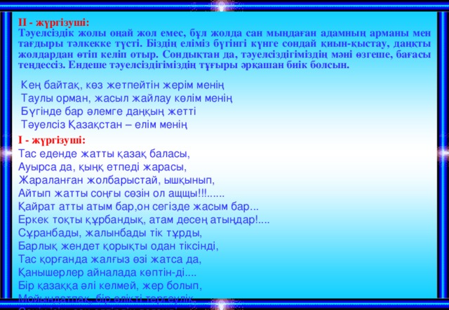 ІІ - жүргізуші:  Тәуелсіздік жолы оңай жол емес, бұл жолда сан мыңдаған адамның арманы мен тағдыры тәлкекке түсті. Біздің еліміз бүгінгі күнге сондай қиын-қыстау, даңқты жолдардан өтіп келіп отыр. Сондықтан да, тәуелсіздігіміздің мәні өзгеше, бағасы теңдессіз. Ендеше тәуелсіздігіміздің тұғыры әрқашан биік болсын.  Кең байтақ, көз жетпейтін жерім менің  Таулы орман, жасыл жайлау көлім менің   Бүгінде бар әлемге даңқың жетті   Тәуелсіз Қазақстан – елім менің Тас еденде жатты қазақ баласы,  Ауырса да, қыңқ етпеді жарасы,  Жараланған жолбарыстай, ышқынып,  Айтып жатты соңғы сөзін ол ащщы!!!......  Қайрат атты атым бар,он сегізде жасым бар...  Еркек тоқты құрбандық, атам десең атыңдар!....  Сұранбады, жалынбады тік тұрды,  Барлық жендет қорықты одан тіксінді,  Тас қорғанда жалғыз өзі жатса да,  Қанышерлер айналада көптін-ді....  Бір қазаққа әлі келмей, жер болып,  Мойындатпақ, бір өлікті тергеулік,  Сенің ісің, сен өлтірдің дегенді,  Артпақты олар, өрен жасқа көлдей ғып ....   І - жүргізуші: