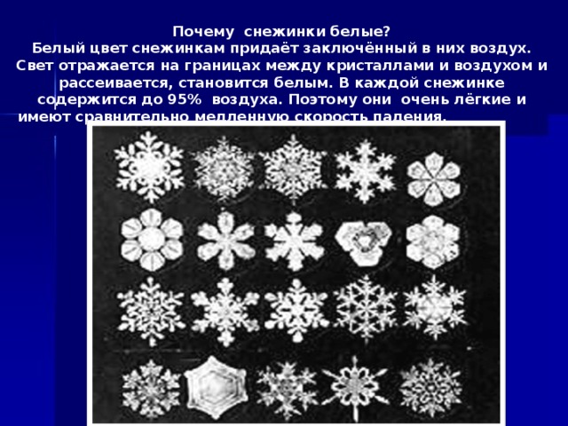 Почему снежинки белые? Белый цвет снежинкам придаёт заключённый в них воздух. Свет отражается на границах между кристаллами и воздухом и рассеивается, становится белым. В каждой снежинке содержится до 95% воздуха. Поэтому они очень лёгкие и имеют сравнительно медленную скорость падения.