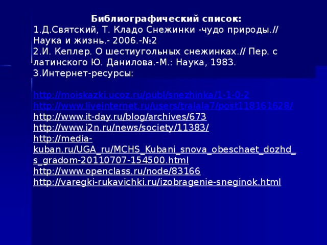 Библиографический список: 1.Д.Святский, Т. Кладо Снежинки -чудо природы.// Наука и жизнь.- 2006.-№2 2.И. Кеплер. О шестиугольных снежинках.// Пер. с латинского Ю. Данилова.-М.: Наука, 1983. 3.Интернет-ресурсы:   http://moiskazki.ucoz.ru/publ/snezhinka/1-1-0-2 http://www.liveinternet.ru/users/tralala7/post118161628/ http://www.it-day.ru/blog/archives/673 http://www.i2n.ru/news/society/11383/ http://media-kuban.ru/UGA_ru/MCHS_Kubani_snova_obeschaet_dozhd_s_gradom-20110707-154500.html http://www.openclass.ru/node/83166 http://varegki-rukavichki.ru/izobragenie-sneginok.html