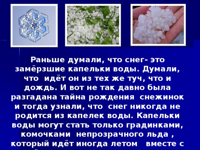 Раньше думали, что снег- это замёрзшие капельки воды. Думали, что идёт он из тех же туч, что и дождь. И вот не так давно была разгадана тайна рождения снежинок и тогда узнали, что снег никогда не родится из капелек воды. Капельки воды могут стать только градинками, комочками непрозрачного льда , который идёт иногда летом вместе с дождём или во время грозы. Снежинки образуются по- другому.