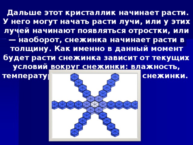 Дальше этот кристаллик начинает расти. У него могут начать расти лучи, или у этих лучей начинают появляться отростки, или — наоборот, снежинка начинает расти в толщину. Как именно в данный момент будет расти снежинка зависит от текущих условий вокруг снежинки: влажность, температура, давление, форма снежинки.