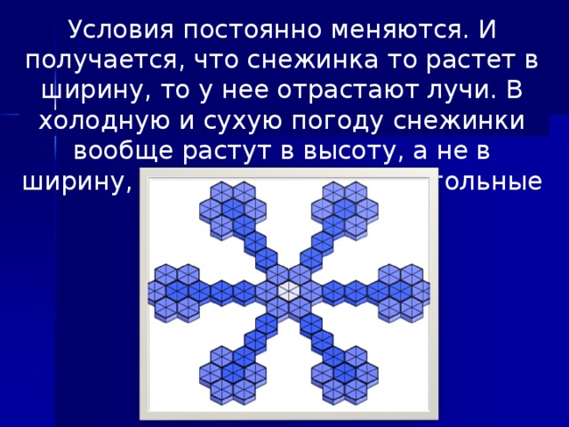 Условия постоянно меняются. И получается, что снежинка то растет в ширину, то у нее отрастают лучи. В холодную и сухую погоду снежинки вообще растут в высоту, а не в ширину, и получаются шестиугольные столбики.