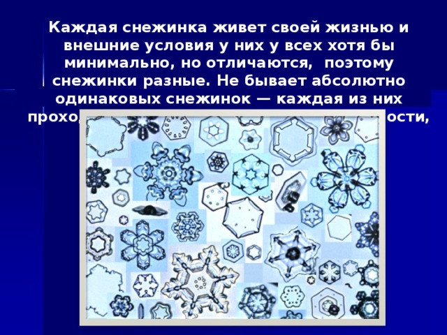 Каждая снежинка живет своей жизнью и внешние условия у них у всех хотя бы минимально, но отличаются, поэтому снежинки разные. Не бывает абсолютно одинаковых снежинок — каждая из них проходит через разные сочетания влажности, давления и температуры.