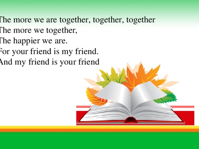 The more we are together, together, together The more we together, The happier we are. For your friend is my friend. And my friend is your friend     