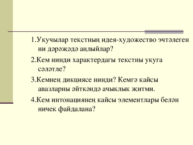 1.Укучылар текстның идея-художество эчтәлеген ни дәрәҗәдә аңлыйлар? 2.Кем нинди характердагы текстны укуга сәләтле? 3.Кемнең дикциясе нинди? Кемгә кайсы авазларны әйткәндә ачыклык җитми. 4.Кем интонациянең кайсы элементлары белән ничек файдалана?