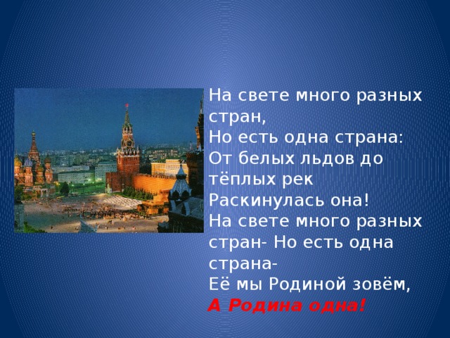 На свете много разных стран, Но есть одна страна: От белых льдов до тёплых рек Раскинулась она! На свете много разных стран- Но есть одна страна- Её мы Родиной зовём, А Родина одна!