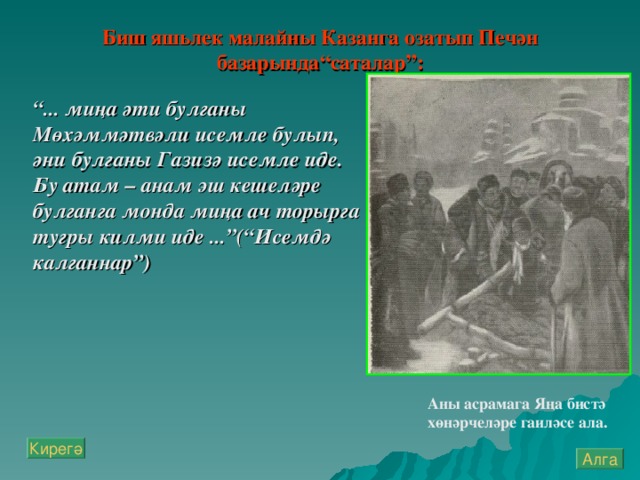 Биш яш ь лек малайны Казанга озатып Печән базарында“саталар”:   “ ... миңа әти булганы Мөхәммәтвәли исемле булып, әни булганы Газизә исемле иде. Бу атам – анам эш кешеләре булганга монда миңа ач торырга тугры килми иде ...”(“Исемдә калганнар”) Аны асрамага Яңа бистә хөнәрчеләре гаиләсе ала.  Кирегә Алга