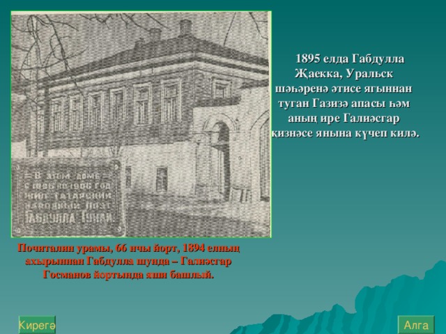 1895 елда Габдулла Җаекка, Урал ь ск шәһәренә әтисе ягыннан туган Газизә апасы һәм аның ире Галиәсгар җизнәсе янына күчеп килә.   Почиталин урамы, 66 нчы йорт, 1894 елның ахырыннан Габдулла шунда – Галиәсгар Госманов йортында яши башлый. Алга Кирегә