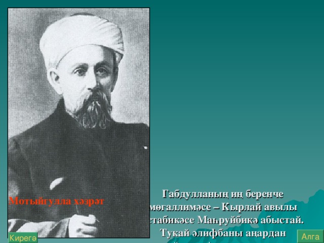 Габдулланың иң беренче мөгаллимәсе – Кырлай авылы остабикәсе Маһруйбикә абыстай. Тукай әлифбаны аңардан өйрәнә. Аннан соң аны Кырлайдагы мөгәллим Фәтхерахман хәзрәт Гатаулла укыта.  Өченче мөгәллиме – Җаектагы Мотыйгулла хәзрәт Төхфәтулла. Тукай “Мотыйгия” мәдрәсәсендә укый. Шигыр ь иҗат итү серләрен беренче булып өйрәтүче дә - Мотыйгулла хәзрәт.   Мотыйгулла хәзрәт Алга Кирегә