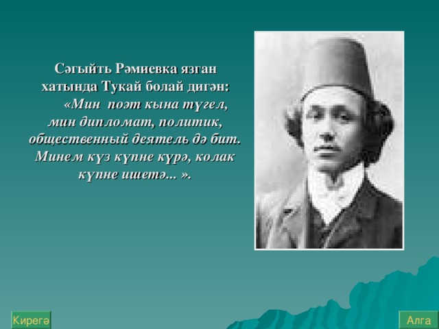 Сәгыйть Рәмиевка язган хатында Тукай болай дигән:  «Мин  поэт кына түгел, мин дипломат, политик, общественный деятель дә бит. Минем  күз күпне күрә, колак күпне ишетә... ». Алга Кирегә