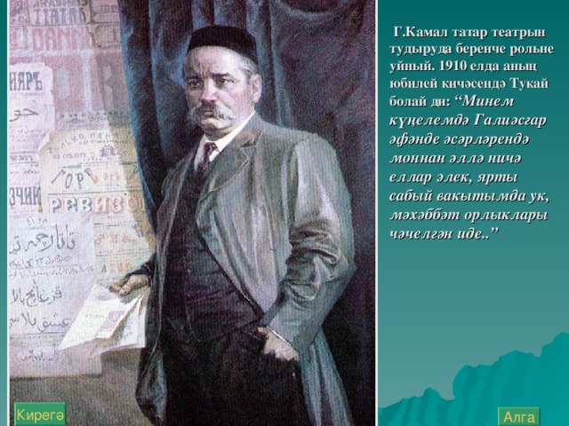 Г.Камал татар театрын тудыруда беренче рол ь не уйный. 1910 елда аның юбилей кичәсендә Тукай болай ди: “Минем күңелемдә Галиәсгар әфәнде әсәрләрендә моннан әллә ничә еллар элек, ярты сабый вакытымда ук, мәхәббәт орлыклары чәчелгән иде..”  Кирегә Алга