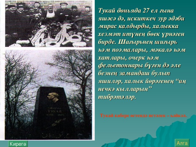 Тукай дөн ь яда 27 ел гына яшәсә дә, искиткеч зур әдәби мирас калдырды, халыкка хезмәт итүнең бөек үрнәген бирде. Шагыр ь нең шигыр ь һәм поэмалары, мәкалә һәм хатлары, очерк һәм фел ь етоннары бүген дә әле безнең замандаш булып яшиләр, халык йөрәгенең “иң нечкә кылларын” тибрәтәләр. Тукай кабере өстендә истәлек – һәйкәл. Алга Кирегә