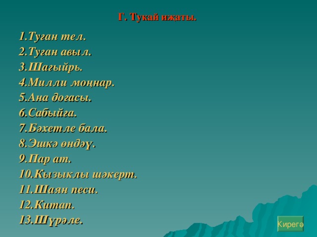 Г. Тукай иҗаты.  1.Туган тел. 2.Туган авыл. 3.Шагыйр ь. 4.Милли моңнар. 5.Ана догасы. 6.Сабыйга. 7.Бәхетле бала. 8.Эшкә өндәү. 9.Пар ат. 10.Кызыклы шәкерт. 11.Шаян песи. 12.Китап. 13.Шүрәле.  Кирегә