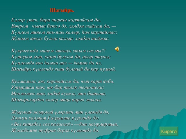 Шагыйр ь.   Еллар үтеп, бара торгач картайсам да, Бөкрем чыгып бетсә дә, хәлдән тайсам да, — Күңлем минем япь-яшь калыр, һич картаймас; Җаным көчле булып калыр, хәлдән таймас.  Күкрәгемдә минем шигырь утым саумы?! Күтәрәм мин, карт булсам да, авыр тауны; Күңлемдә көн һаман аяз — һаман да яз, Шагыйрь күңлендә кыш булмый да кар яумый.  Булмамын, юк, картайсам да, чын карт кеби, Утырмам тик, юк-бар теләк тели-тели; Менмәмен мин, ходай кушса, мич башына, Шигырьләрдән килер миңа кирәк җылы.  Җырлый-җырлый үләрмен мин үлгәндә дә, Дәшми калмам Газраилне күргәндә дә: «Без китәбез, сез каласыз!» —дип җырлармын, Җәсадемне туфрак берлә күмгәндә дә. Кирегә