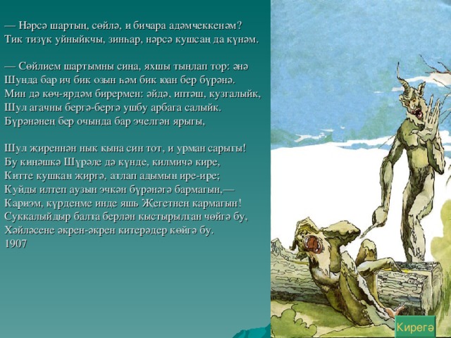 — Нәрсә шартың, сөйлә, и бичара адәмчеккенәм? Тик тизүк уйныйкчы, зинһар, нәрсә кушсаң да күнәм. — Сөйлием шартымны сиңа, яхшы тыңлап тор: әнә Шунда бар ич бик озын һәм бик юан бер бүрәнә. Мин дә көч-ярдәм бирермен: әйдә, иптәш, кузгалыйк, Шул агачны бергә-бергә ушбу арбага салыйк. Бүрәнәнең бер очында бар эчелгән ярыгы, Шул җиреннән нык кына син тот, и урман сарыгы! Бу киңәшкә Шүрәле дә күнде, килмичә кире, Китте кушкан җиргә, атлап адымын ире-ире; Куйды илтеп аузын эчкән бүрәнәгә бармагын,— Кариэм, күрдеңме инде яшь Җегетнең кармагын! Суккалыйдыр балта берлән кыстырылган чөйгә бу, Хәйләсене әкрен-әкрен китерәдер көйгә бу. 1907 Кирегә