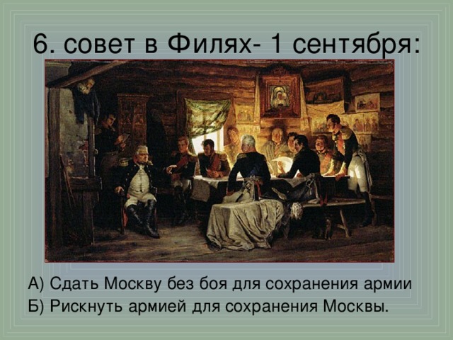 6. совет в Филях - 1 сентября: А) Сдать Москву без боя для сохранения армии Б) Рискнуть армией для сохранения Москвы.