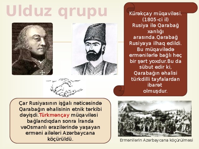 Ulduz qrupu Kürəkçay müqaviləsi. (1805-ci il) Rusiya ilə Qarabağ xanlığı arasında.Qarabağ Rusiyaya ilhaq edildi. Bu müqavilədə ermənilərlə bağlı heç bir şərt yoxdur.Bu da sübut edir ki, Qarabağın əhalisi türkdilli tayfalardan ibarət olmuşdur. Çar Rusiyasının işğalı nəticəsində Qarabağın əhalisinin etnik tərkibi dəyişdi. Türkmənçay müqaviləsi bağlandıqdan sonra İranda vəOsmanlı ərazilərində yaşayan erməni ailələri Azərbaycana köçürüldü. Ermənilərin Azərbaycana köçürülməsi