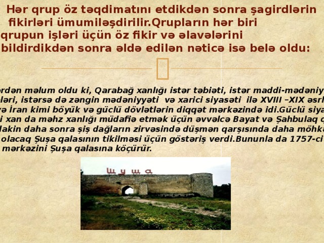 Hər qrup öz təqdimatını etdikdən sonra şagirdlərin fikirləri ümumiləşdirilir.Qrupların hər biri qrupun işləri üçün öz fikir və əlavələrini  bildirdikdən sonra əldə edilən nəticə isə belə oldu: Nəticələrdən məlum oldu ki, Qarabağ xanlığı istər təbiəti, istər maddi-mədəniyyət nümunələri, istərsə də zəngin mədəniyyəti və xarici siyasəti ilə XVIII –XIX əsrlərdə Rusiya və İran kimi böyük və güclü dövlətlərin diqqət mərkəzində idi.Güclü siyasətçi Pənahəli xan da məhz xanlığı müdafiə etmək üçün əvvəlcə Bayat və Şahbulaq qalalarını tikdirir, lakin daha sonra şiş dağların zirvəsində düşmən qarşısında daha möhkəm və alınmaz olacaq Şuşa qalasının tikilməsi üçün göstəriş verdi.Bununla da 1757-ci ildə xanlığın mərkəzini Şuşa qalasına köçürür.