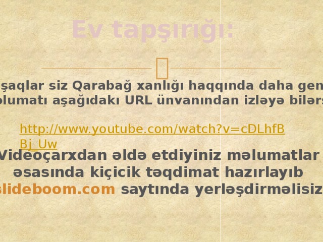 Ev tapşırığı: Uşaqlar siz Qarabağ xanlığı haqqında daha geniş məlumatı aşağıdakı URL ünvanından izləyə bilərsiz. http://www.youtube.com/watch?v=cDLhfBBj_Uw Videoçarxdan əldə etdiyiniz məlumatlar əsasında kiçicik təqdimat hazırlayıb slideboom.com saytında yerləşdirməlisiz.